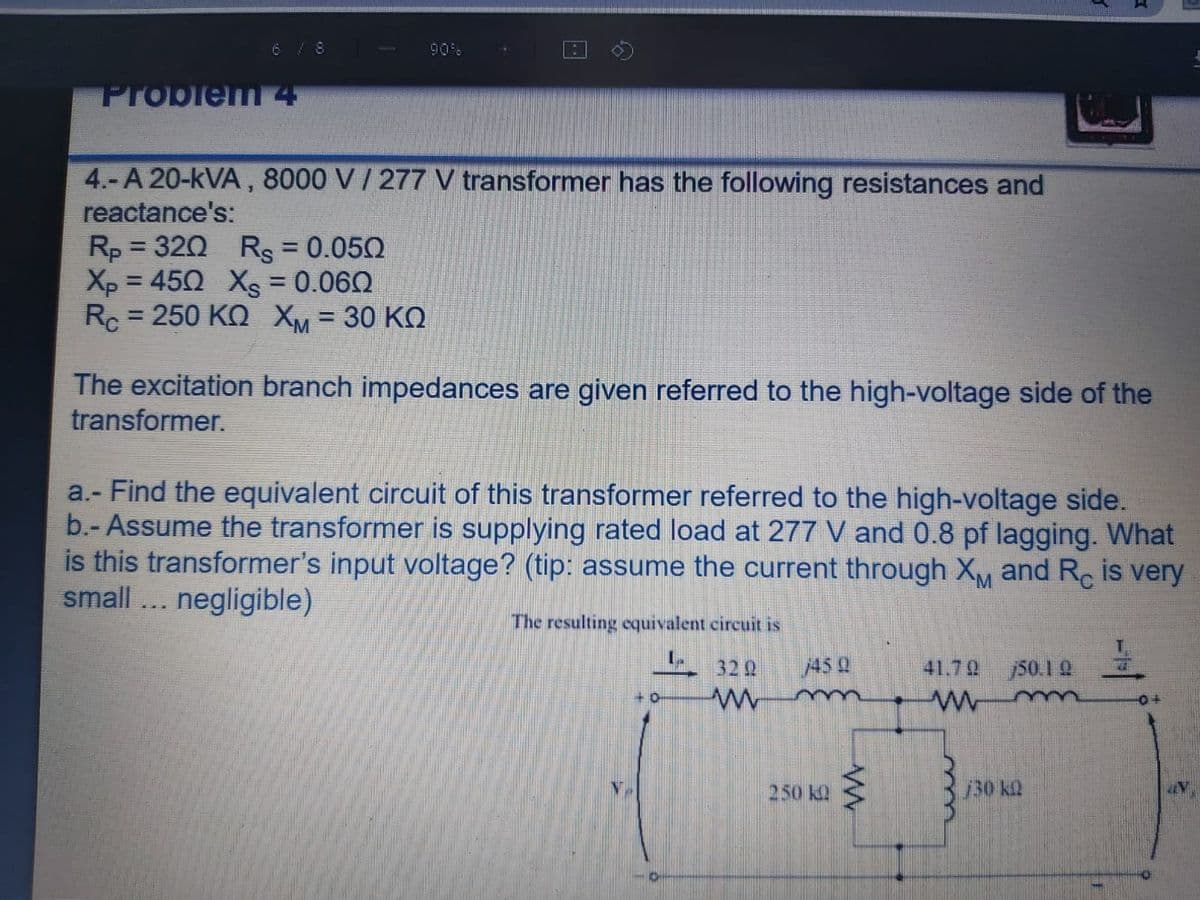 6 / 8
90%
Problem 4
4.-A 20-kVA, 8000 V/ 277 V transformer has the following resistances and
reactance's:
Rp = 320 Rs = 0.050
Xp = 450 Xs = 0.060
Rc = 250 KO XM = 30 KQ
%3D
%3D
%3D
%3D
!3D
The excitation branch impedances are given referred to the high-voltage side of the
transformer.
a.- Find the equivalent circuit of this transformer referred to the high-voltage side.
b.- Assume the transformer is supplying rated load at 277 V and 0.8 pf lagging. What
is this transformer's input voltage? (tip: assume the current through X,M and Re is very
small... negligible)
The resulting equivalent circuit is
32 2
45 Q
41.79
50.1 2
250 k2
30 k
