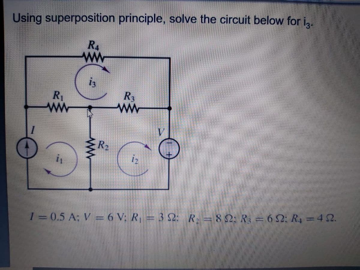Using superposition principle, solve the circuit below for i,.
R4
ww
R
R1
ww
R2
iz
1=0.5 A; V = 6 V; R = 3 S2: R =82: R = 6 2; R4 =42.
is
