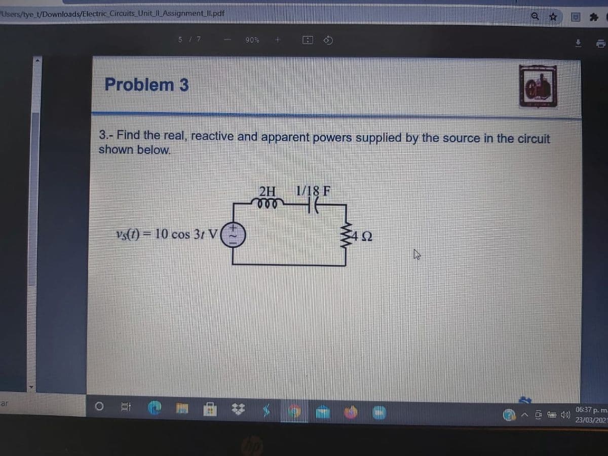 Users/tye_t/Downloads/Electric Circuits Unit IAssignment II.pdf
517
90%
Problem 3
3.- Find the real, reactive and apparent powers supplied by the source in the circuit
shown below.
2H
1/18 F
vs(1) = 10 cos 3t V
car
06:37 p. m.
23/03/202
op
立
