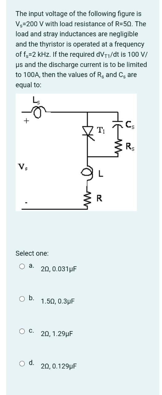 The input voltage of the following figure is
Vs=200 V with load resistance of R=50. The
load and stray inductances are negligible
and the thyristor is operated at a frequency
of f3=2 kHz. If the required dVT1/dt is 100 V/
us and the discharge current is to be limited
to 100A, then the values of Rs and C, are
equal to:
T1
Rs
Vs
Select one:
O a.
20, 0.031µF
Ob.
1.50, 0.3µF
20, 1.29µF
d.
20, 0.129µF
