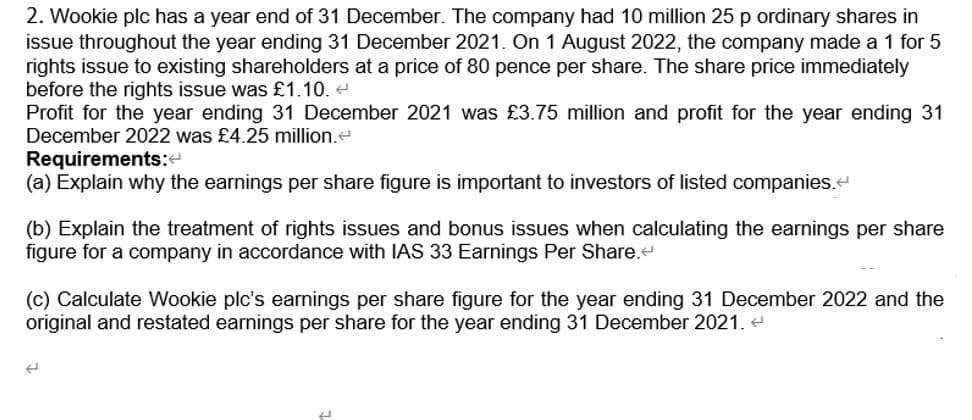 2. Wookie plc has a year end of 31 December. The company had 10 million 25 p ordinary shares in
issue throughout the year ending 31 December 2021. On 1 August 2022, the company made a 1 for 5
rights issue to existing shareholders at a price of 80 pence per share. The share price immediately
before the rights issue was £1.10. <
Profit for the year ending 31 December 2021 was £3.75 million and profit for the year ending 31
December 2022 was £4.25 million.
Requirements:<
(a) Explain why the earnings per share figure is important to investors of listed companies.<
(b) Explain the treatment of rights issues and bonus issues when calculating the earnings per share
figure for a company in accordance with IAS 33 Earnings Per Share.<
(c) Calculate Wookie plc's earnings per share figure for the year ending 31 December 2022 and the
original and restated earnings per share for the year ending 31 December 2021.<