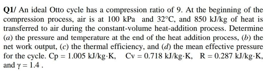Q1/ An ideal Otto cycle has a compression ratio of 9. At the beginning of the
compression process, air is at 100 kPa and 32°C, and 850 kJ/kg of heat is
transferred to air during the constant-volume heat-addition process. Determine
(a) the pressure and temperature at the end of the heat addition process, (b) the
net work output, (c) the thermal efficiency, and (d) the mean effective pressure
for the cycle. Cp = 1.005 kJ/kg-K,
and y = 1.4.
Cv = 0.718 kJ/kg-K, R = 0.287 kJ/kg K,
%3D
%3D
