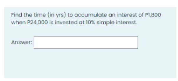Find the time (in yrs) to accumulate an interest of P1,800
when P24,000 is invested at 10% simple interest.
Answer:
