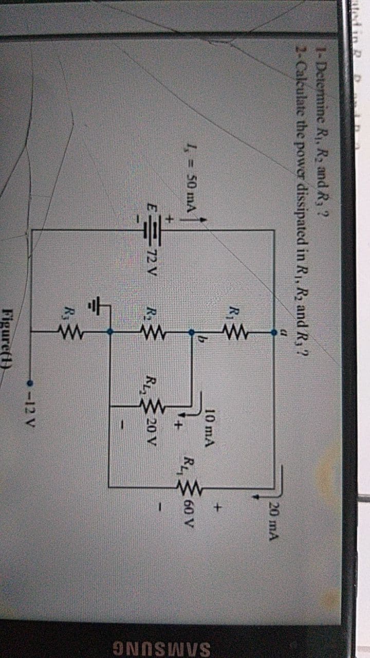 SAMSUNG
ated in R
1-Determine R, R2 and R, ?
2-Calculate the power dissipated in R,, R2 and R,?
20 mA
R1
10 mA
7.
=50 mA
RL
60 V
E 72 V
R
RL
20 V
R3
-12 V
Figure(1)
