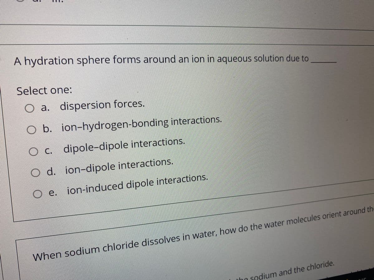 A hydration sphere forms around an ion in aqueous solution due to
Select one:
O a. dispersion forces.
O b. ion-hydrogen-bonding interactions.
O C. dipole-dipole interactions.
O d. ion-dipole interactions.
Oe.
e. ion-induced dipole interactions.
When sodium chloride dissolves in water, how do the water molecules orient around the
the sodium and the chloride.
