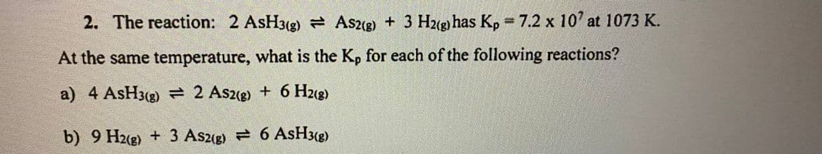 2. The reaction: 2 AsH3(g) As2(2) + 3 Hug has Kp 7.2 x 10' at 1073 K.
At the same temperature, what is the Kp for each of the following reactions?
a) 4 AsH3(g) = 2 As2(g)
+ 6 H2(g)
b) 9 H2(g) + 3 As2(g)
6 ASH3(g)
