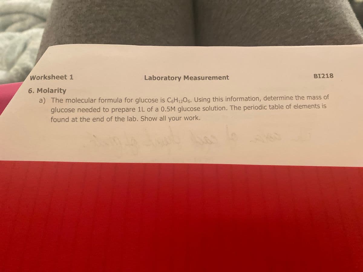 Worksheet 1
Laboratory Measurement
BI218
6. Molarity
a) The molecular formula for glucose is C6H1206. Using this information, determine the mass of
glucose needed to prepare 1L of a 0.5M glucose solution. The periodic table of elements is
found at the end of the lab. Show all your work.
