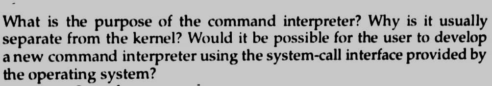 What is the purpose of the command interpreter? Why is it usually
separate from the kernel? Would it be possible for the user to develop
a new command interpreter using the system-call interface provided by
the operating system?