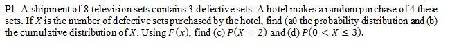 P1. A shipment of 8 television sets contains 3 defective sets. A hotel makes a random purchase of4 these
sets. If X is the number of defective sets purchased by thehotel, find (a0 the probability distribution and (b)
the cumulative distribution of X. Using F(x), find (c) P(X = 2) and (d) P(0 < X < 3).
