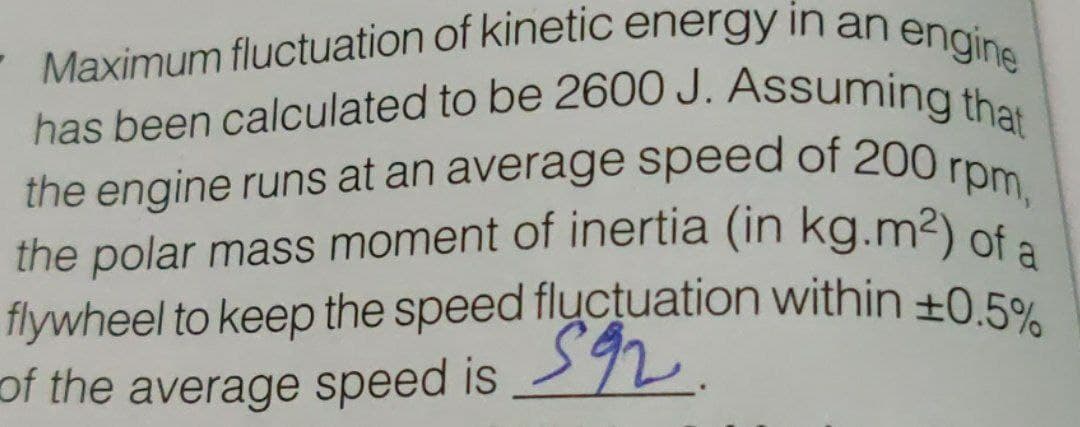 flywheel to keep the speed fluctuation within ±0.5%
the engine runs at an average speed of 200 rpm,
has been calculated to be 2600 J. Assuming that
- Maximum fluctuation of kinetic energy in an engineę
the polar mass moment of inertia (in kg.m²) of a
has been calculated to be 2600 J. Assuming the
the engine runs at an average speed of 200 r
the polar mass moment of inertia (in
kg.m2) of a
of the average speed is 92.
