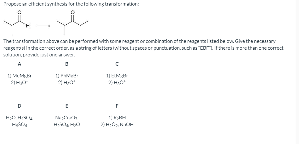 Propose an efficient synthesis for the following transformation:
H.
The transformation above can be performed with some reagent or combination of the reagents listed below. Give the necessary
reagent(s) in the correct order, as a string of letters (without spaces or punctuation, such as "EBF"). If there is more than one correct
solution, provide just one answer.
A
B
1) MeMgBr
2) H30+
1) PhMgBr
1) EtMgBr
2) HО*
2) Hзо
D
E
F
H20, H2SO4.
HgSO4
Na2Cr207,
1) R2BH
H2SO4, H20
2) H2O2, NaOH
