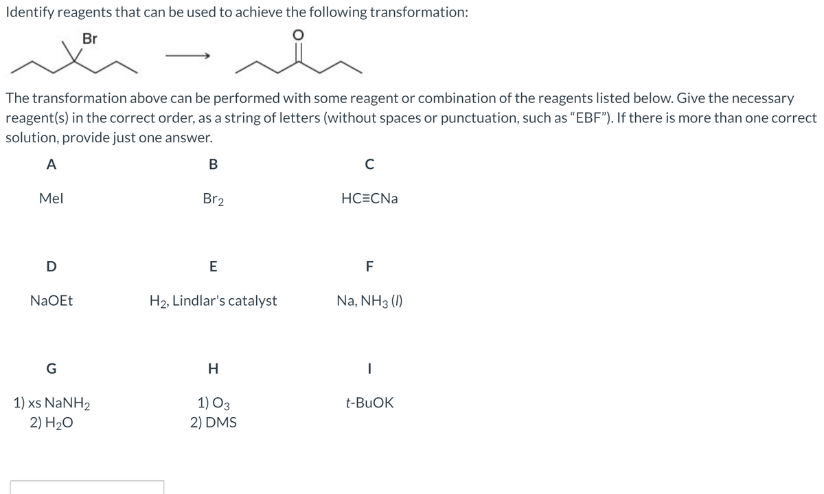 Identify reagents that can be used to achieve the following transformation:
Br
The transformation above can be performed with some reagent or combination of the reagents listed below. Give the necessary
reagent(s) in the correct order, as a string of letters (without spaces or punctuation, such as “EBF"). If there is more than one correct
solution, provide just one answer.
A
В
C
Mel
Br2
HC=CNa
F
NaOEt
H2, Lindlar's catalyst
Na, NH3 (1I)
G
H
1) xs NaNH2
1) O3
t-BUOK
2) H20
2) DMS
