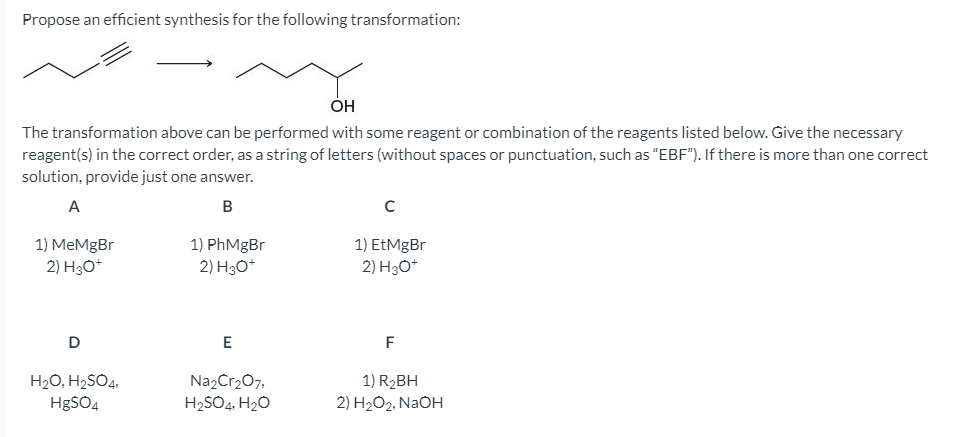 Propose an efficient synthesis for the following transformation:
The transformation above can be performed with some reagent or combination of the reagents listed below. Give the necessary
reagent(s) in the correct order, as a string of letters (without spaces or punctuation, such as "EBF"). If there is more than one correct
solution, provide just one answer.
A
в
1) PhMgBr
1) MеMgBr
2) H3O*
1) EtMgBr
2) H3O*
2) H3O*
D
E
F
H2O, H2SO4,
Na2Cr207,
1) R2BH
HgSO4
H2SO4, H20
2) H2O2, NAOH
