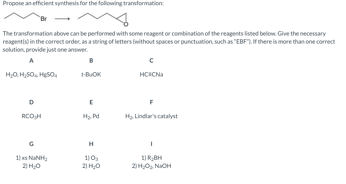 Propose an efficient synthesis for the following transformation:
Br
The transformation above can be performed with some reagent or combination of the reagents listed below. Give the necessary
reagent(s) in the correct order, as a string of letters (without spaces or punctuation, such as "EBF"). If there is more than one correct
solution, provide just one answer.
A
В
C
H2O, H2SO4, HgSO4
t-BUOK
HC=CNa
D
F
RCO3H
H2, Pd
H2, Lindlar's catalyst
H.
1) xs NaNH2
2) H20
1) O3
2) H20
1) R2BH
2) H2O2, NAOH
