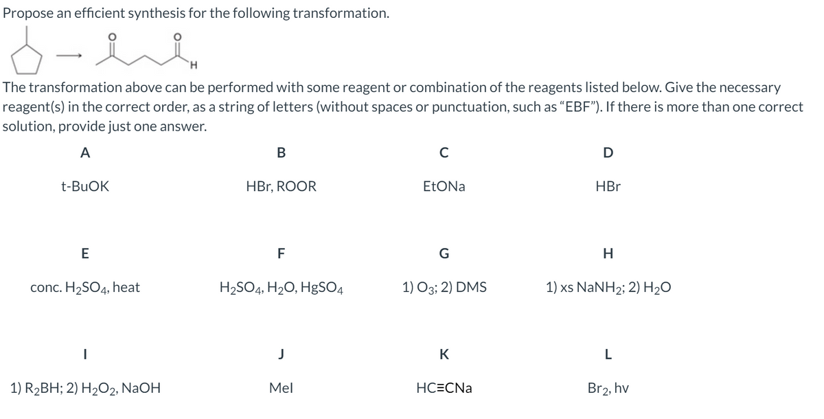 Propose an efficient synthesis for the following transformation.
H.
The transformation above can be performed with some reagent or combination of the reagents listed below. Give the necessary
reagent(s) in the correct order, as a string of letters (without spaces or punctuation, such as "EBF"). If there is more than one correct
solution, provide just one answer.
A
В
C
D
t-BUOK
HBr, ROOR
EtONa
HBr
E
F
G
H
conc. H2SO4, heat
H2SO4, H20, H8SO4
1) O3; 2) DMS
1) xs NANH2; 2) H2O
K
L
1) R2BH; 2) H2O2, NaOH
Mel
HC=CNa
Br2, hv
