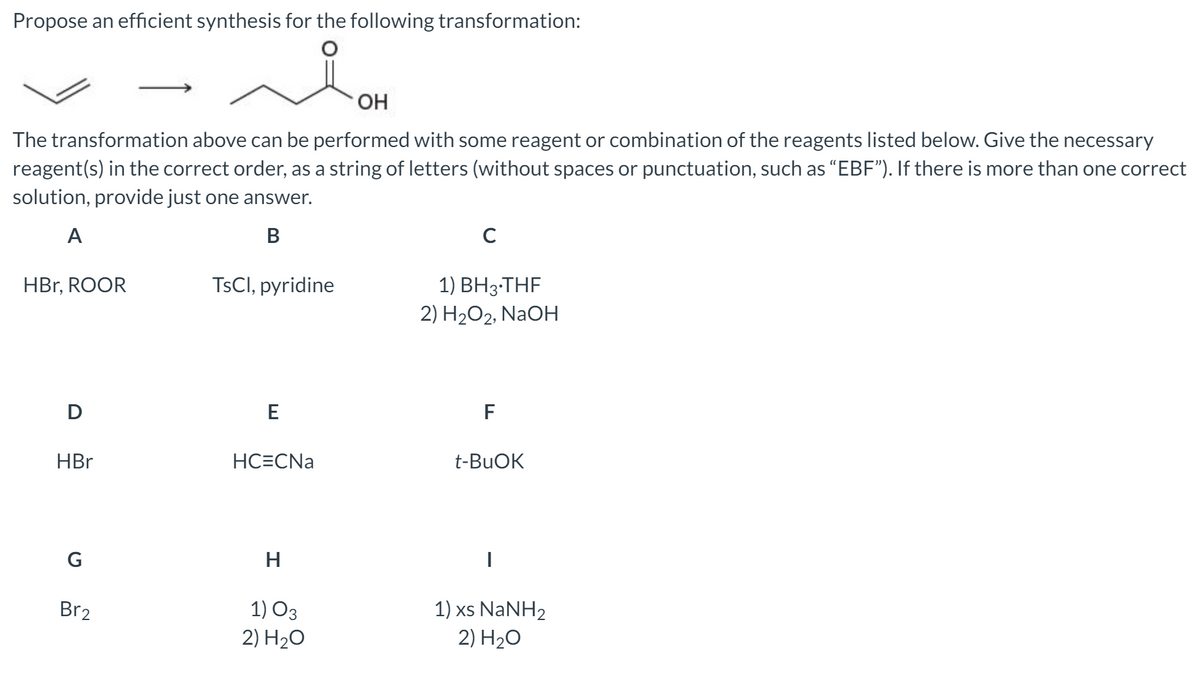 Propose an efficient synthesis for the following transformation:
OH
The transformation above can be performed with some reagent or combination of the reagents listed below. Give the necessary
reagent(s) in the correct order, as a string of letters (without spaces or punctuation, such as "EBF"). If there is more than one correct
solution, provide just one answer.
A
В
C
HBr, ROOR
TSCI, pyridine
1) ВНз-THF
2) H2O2, NaOH
F
HBr
НСЕCNa
t-BUOK
1) O3
2) H2O
1) xs NaNH2
2) H20
Br2
