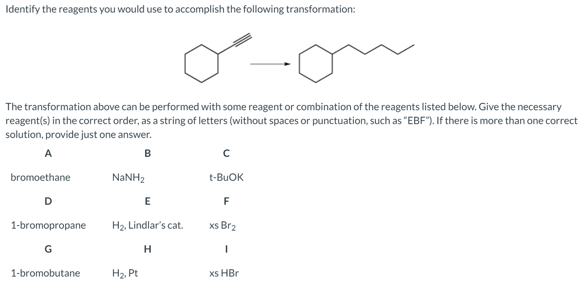 Identify the reagents you would use to accomplish the following transformation:
The transformation above can be performed with some reagent or combination of the reagents listed below. Give the necessary
reagent(s) in the correct order, as a string of letters (without spaces or punctuation, such as “EBF"). If there is more than one correct
solution, provide just one answer.
A
В
bromoethane
NANH2
t-BUOK
D
E
F
1-bromopropane
H2, Lindlar's cat.
xs Br2
G
H
1-bromobutane
H2, Pt
xs HBr
