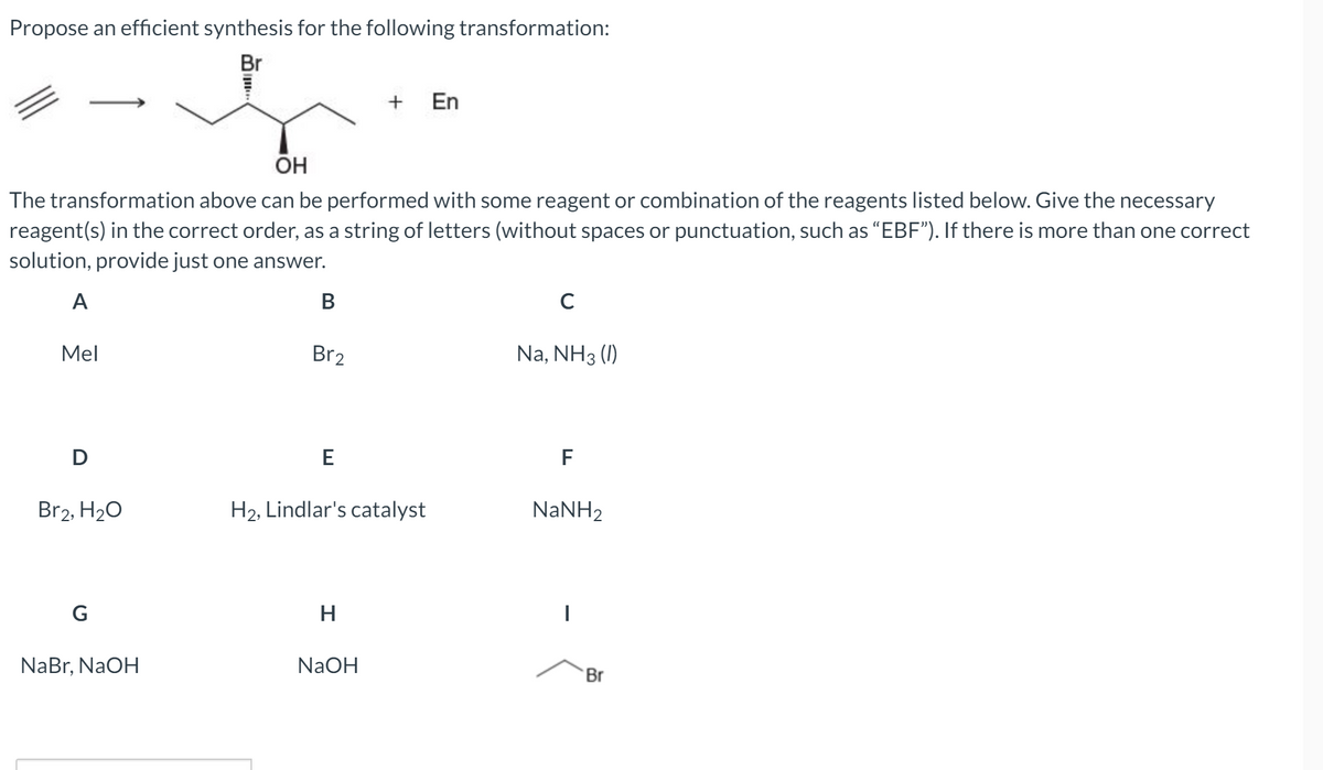Propose an efficient synthesis for the following transformation:
Br
En
ÕH
The transformation above can be performed with some reagent or combination of the reagents listed below. Give the necessary
reagent(s) in the correct order, as a string of letters (without spaces or punctuation, such as "EBF"). If there is more than one correct
solution, provide just one answer.
A
В
Mel
Br2
Na, NH3 (1)
D
E
F
Br2, H20
H2, Lindlar's catalyst
NANH2
G
H
NaBr, NaOH
NaOH
Br
