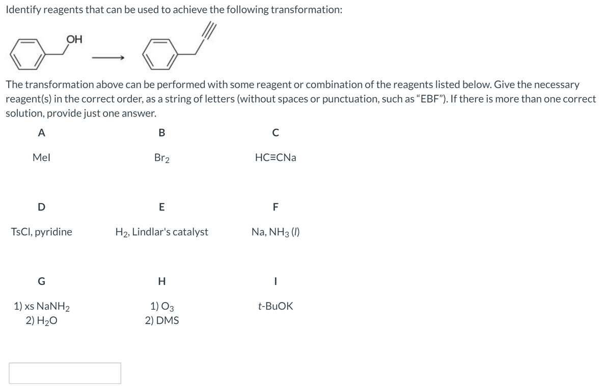Identify reagents that can be used to achieve the following transformation:
OH
The transformation above can be performed with some reagent or combination of the reagents listed below. Give the necessary
reagent(s) in the correct order, as a string of letters (without spaces or punctuation, such as "EBF"). If there is more than one correct
solution, provide just one answer.
A
В
C
Mel
Br2
НСЕCNa
D
E
F
TSCI, pyridine
H2, Lindlar's catalyst
Na, NH3 (I)
G
H
1) xs NaNH2
2) H20
1) O3
2) DMS
t-BUOK
