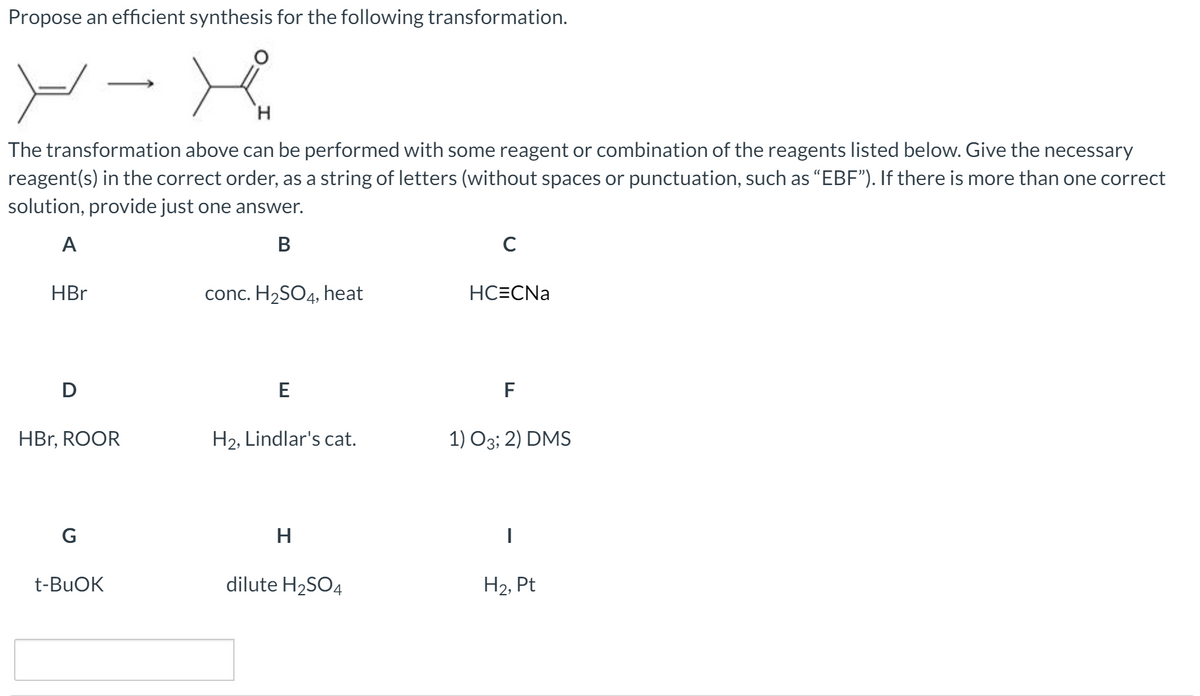 Propose an efficient synthesis for the following transformation.
ソー
H.
The transformation above can be performed with some reagent or combination of the reagents listed below. Give the necessary
reagent(s) in the correct order, as a string of letters (without spaces or punctuation, such as “EBF"). If there is more than one correct
solution, provide just one answer.
A
В
HBr
conc. H2SO4, heat
HC=CNa
D
E
F
HBr, ROOR
H2, Lindlar's cat.
1) O3; 2) DMS
G
H
t-BUOK
dilute H2SO4
H2, Pt
