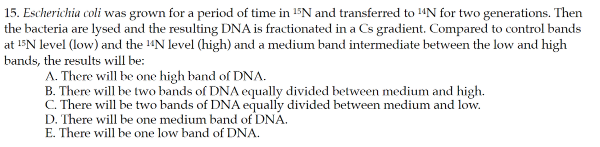 15. Escherichia coli was grown for a period of time in 15N and transferred to 14N for two generations. Then
the bacteria are lysed and the resulting DNA is fractionated in a Cs gradient. Compared to control bands
at 15N level (low) and the 14N level (high) and a medium band intermediate between the low and high
bands, the results will be:
A. There will be one high band of DNA.
B. There will be two bands of DNA equally divided between medium and high.
C. There will be two bands of DNA equally divided between medium and low.
D. There will be one medium band of DNA.
E. There will be one low band of DNA.
