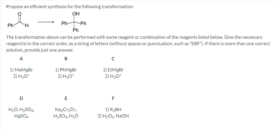 Propose an efficient synthesis for the following transformation:
OH
Ph
Ph-
-Ph
Ph
The transformation above can be performed with some reagent or combination of the reagents listed below. Give the necessary
reagent(s) in the correct order, as a string of letters (without spaces or punctuation, such as "EBF"). If there is more than one correct
solution, provide just one answer.
A
1) MeMgBr
2) H3O*
1) PhMgBr
2) H3O*
1) EtMgBr
2) H30*
E
F
Na2Cr207,
H2SO4. H2O
H20, H2SO4,
1) R2BH
2) H2O2, NAOH
HgSO4
