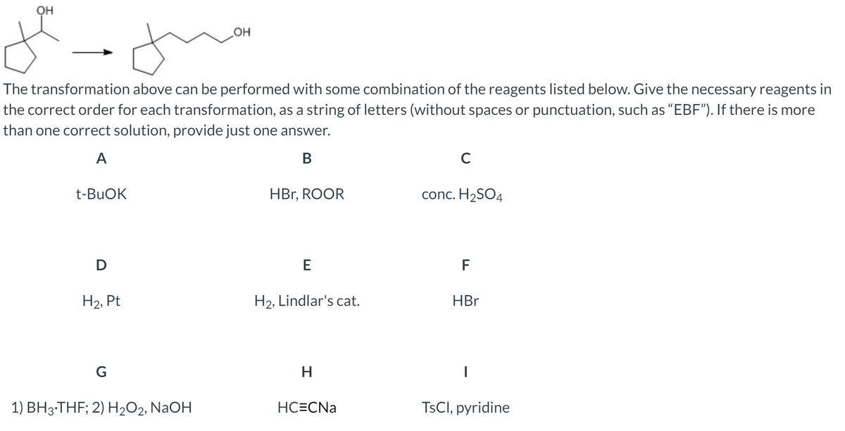 OH
HO
The transformation above can be performed with some combination of the reagents listed below. Give the necessary reagents in
the correct order for each transformation, as a string of letters (without spaces or punctuation, such as "EBF"). If there is more
than one correct solution, provide just one answer.
A
В
C
t-BUOK
HBr, ROOR
conc. H2SO4
D
E
F
H2, Pt
H2, Lindlar's cat.
HBr
G
1) BH3-THF; 2) H2O2, NaOH
HC=CNa
TSCI, pyridine
