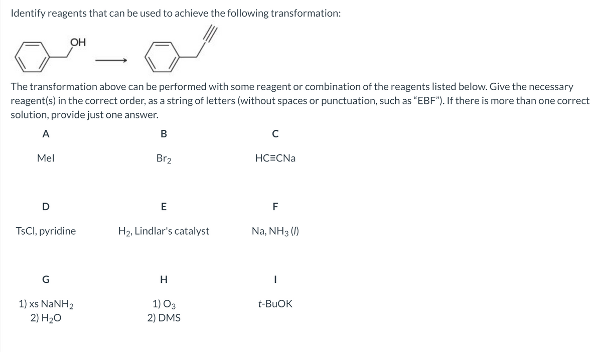 Identify reagents that can be used to achieve the following transformation:
OH
The transformation above can be performed with some reagent or combination of the reagents listed below. Give the necessary
reagent(s) in the correct order, as a string of letters (without spaces or punctuation, such as “EBF"). If there is more than one correct
solution, provide just one answer.
A
В
Mel
Br2
HC=CNa
D
E
F
TSCI, pyridine
H2, Lindlar's catalyst
Na, NH3 (1)
G
1) xs NaNH2
2) H2O
1) O3
2) DMS
t-BUOK
