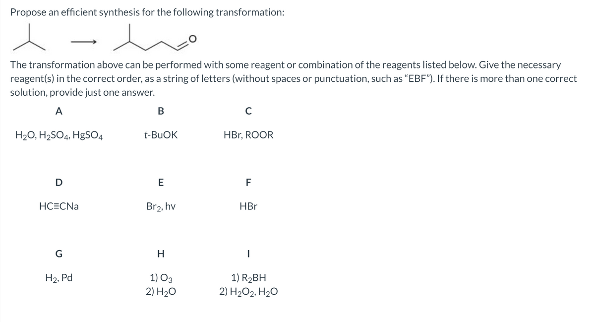 Propose an efficient synthesis for the following transformation:
The transformation above can be performed with some reagent or combination of the reagents listed below. Give the necessary
reagent(s) in the correct order, as a string of letters (without spaces or punctuation, such as "EBF"). If there is more than one correct
solution, provide just one answer.
A
В
H2O, H2SO4, HgSO4
t-BUOK
HBr, ROOR
D
E
F
HC=CNa
Br2, hv
HBr
G
H.
1) O3
2) H20
1) R2BH
2) H2O2, H20
Н2, Pd
