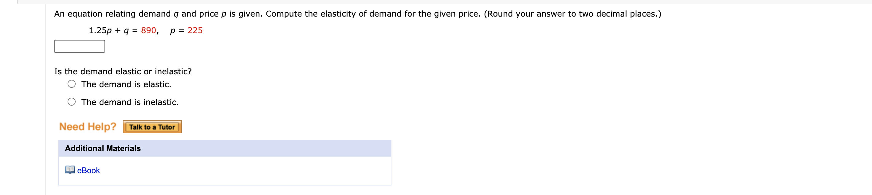 An equation relating demand q and price p is given. Compute the elasticity of demand for the given price. (Round your answer to two decimal places.)
1.25p + q = 890,
p = 225
Is the demand elastic or inelastic?
The demand is elastic.
The demand is inelastic.
