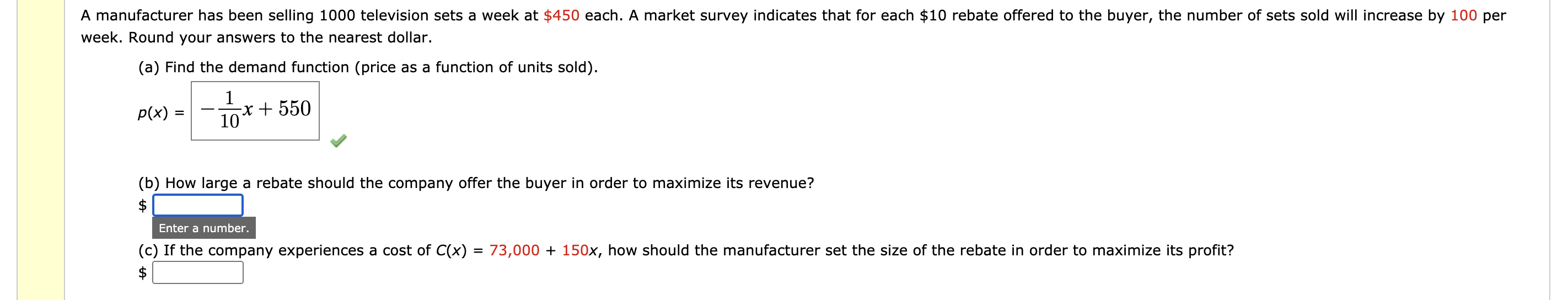 A manufacturer has been selling 1000 television sets a week at $450 each. A market survey indicates that for each $10 rebate offered to the buyer, the number of sets sold will increase by 100 per
week. Round your answers to the nearest dollar.
(a) Find the demand function (price as a function of units sold).
1
-x + 550
10
p(x)
(b) How large a rebate should the company offer the buyer in order to maximize its revenue?
Enter a number.
(c) If the company experiences a cost of C(x)
$
73,000 + 150x, how should the manufacturer set the size of the rebate in order to maximize its profit?
%3D
