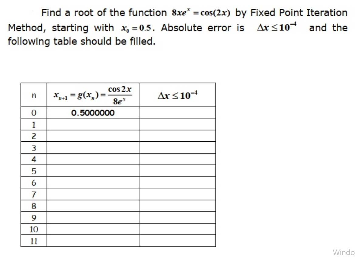 Find a root of the function 8xe* = cos(2.x) by Fixed Point Iteration
Method, starting with x, = 0.5. Absolute error is Ar<10¬ and the
following table should be filled.
cos 2x
X-1 = g(x,)=
8e*
Ax< 104
%3D
n+1
0.5000000
1
2
3.
4
7
8.
9
10
11
Windo
