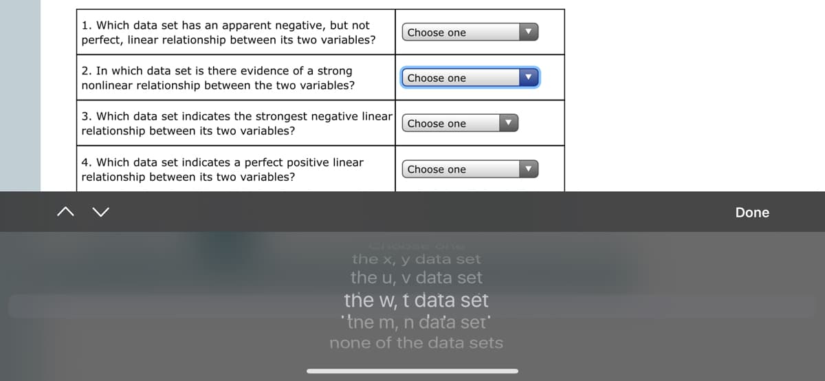 1. Which data set has an apparent negative, but not
perfect, linear relationship between its two variables?
Choose one
2. In which data set is there evidence of a strong
nonlinear relationship between the two variables?
Choose one
3. Which data set indicates the strongest negative linear
relationship between its two variables?
Choose one
4. Which data set indicates a perfect positive linear
Choose one
relationship between its two variables?
Done
Choose one
the x, y data set
the u, v data set
the w, t data set
"tne m, n daťa set'
none of the data sets
