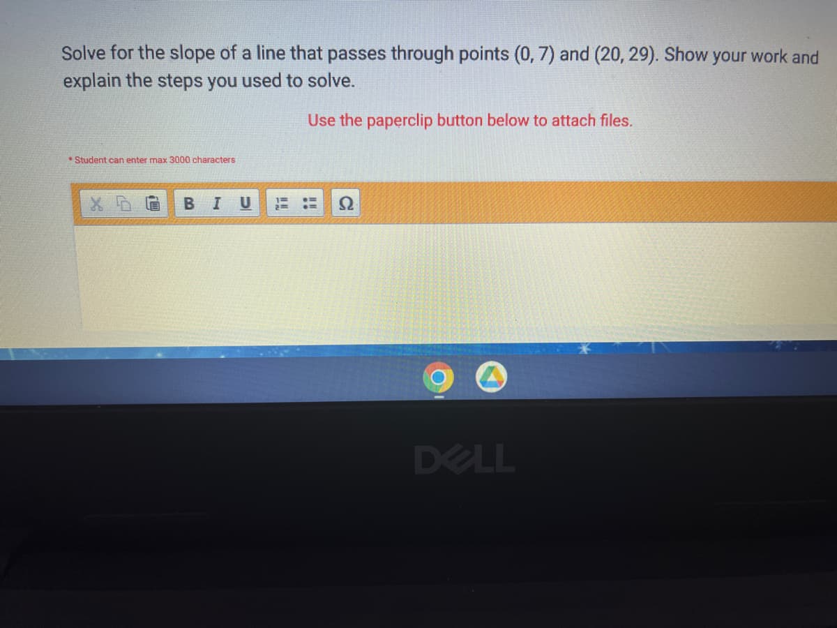 Solve for the slope of a line that passes through points (0, 7) and (20, 29). Show your work and
explain the steps you used to solve.
Use the paperclip button below to attach files.
* Student can enter max 3000 characters
DELL
x
B I U
GE E
