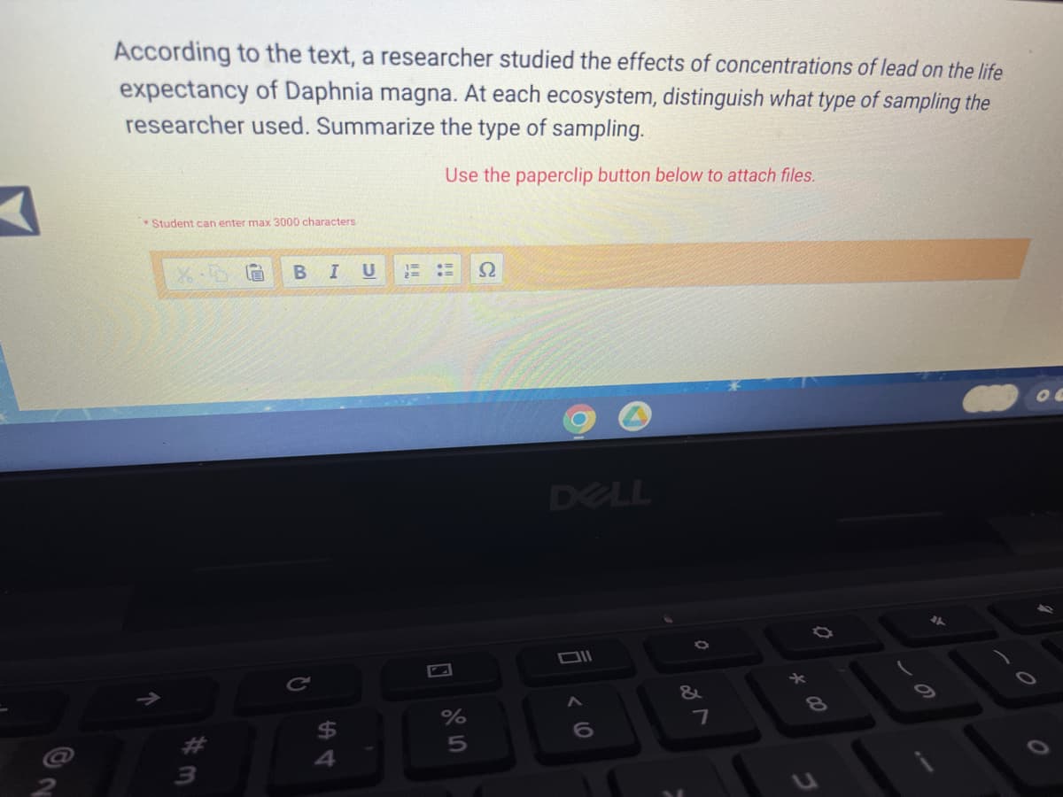 According to the text, a researcher studied the effects of concentrations of lead on the life
expectancy of Daphnia magna. At each ecosystem, distinguish what type of sampling the
researcher used. Summarize the type of sampling.
Use the paperclip button below to attach files.
Student can enter max 3000 characters
X.D
G BIU
Ω
DELL
DII
↑
#3
R
$
%
5
< 6
A
&
7
*
Ø
8
S
0