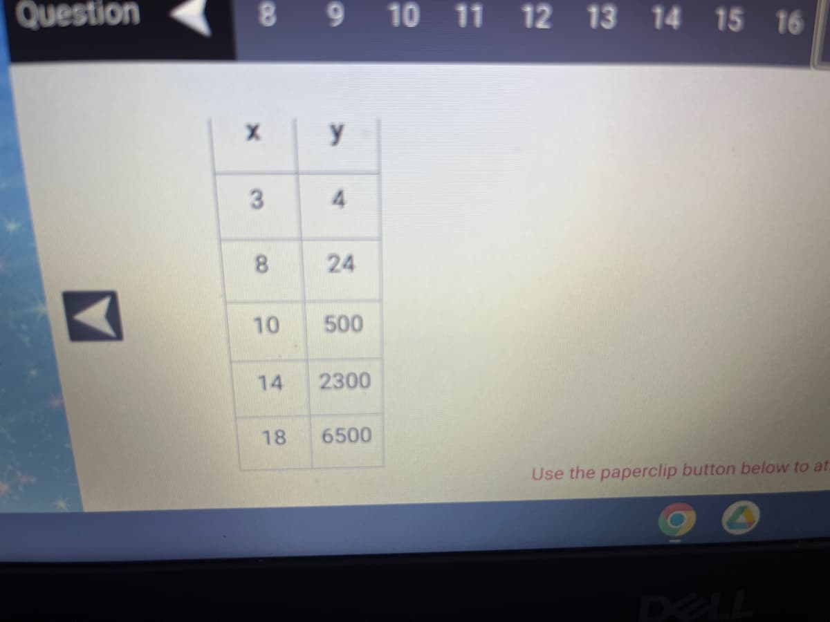 Question
8 9 10 11 12 13 14 15 16
X
y
4
24
500
2300
6500
Use the paperclip button below to at
3
8
10
14
18