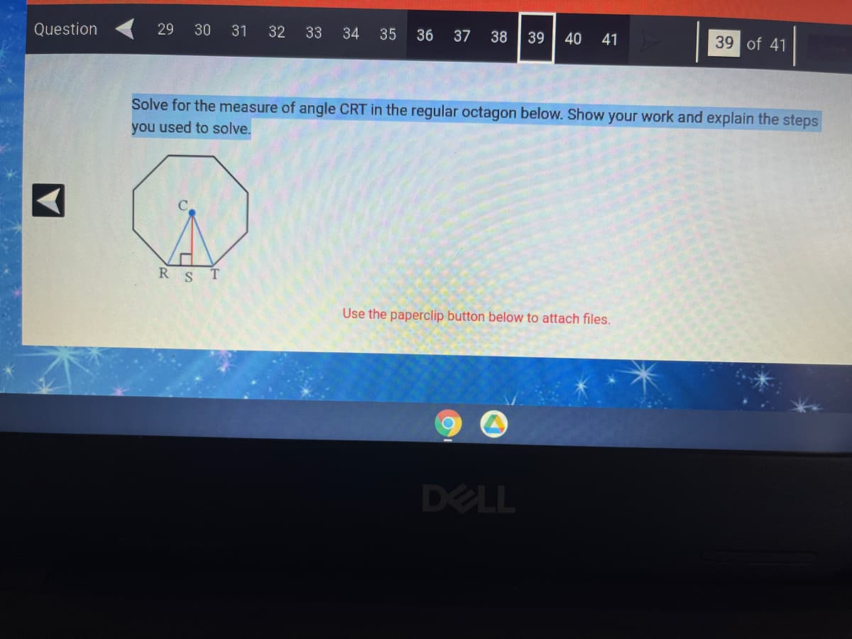 Question
29
30
31
33
34 35
36 37 38
39
40 41
39 of 41
Solve for the measure of angle CRT in the regular octagon below. Show your work and explain the steps
you used to solve.
R S T
Use the paperclip button below to attach files.
DELL
32
