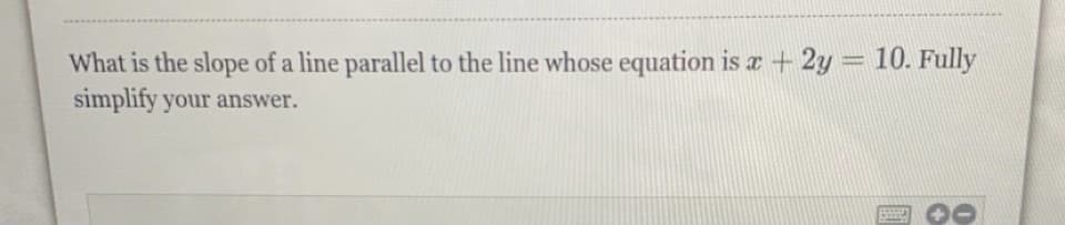 What is the slope of a line parallel to the line whose equation is æ + 2y = 10. Fully
%3D
simplify your answer.
