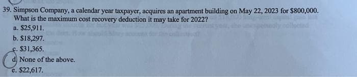 39. Simpson Company, a calendar year taxpayer, acquires an apartment building on May 22, 2023 for $800,000.
What is the maximum cost recovery deduction it may take for 2022?
a. $25,911.
b. $18,297.
c. $31,365.
None of the above.
e. $22,617.