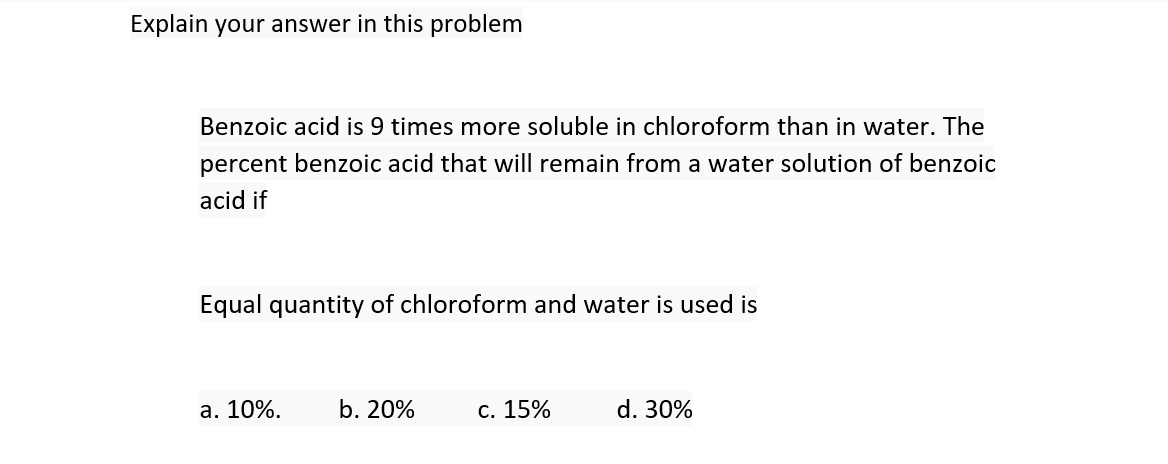 Explain your answer in this problem
Benzoic acid is 9 times more soluble in chloroform than in water. The
percent benzoic acid that will remain from a water solution of benzoic
acid if
Equal quantity of chloroform and water is used is
а. 10%.
b. 20%
с. 15%
d. 30%
