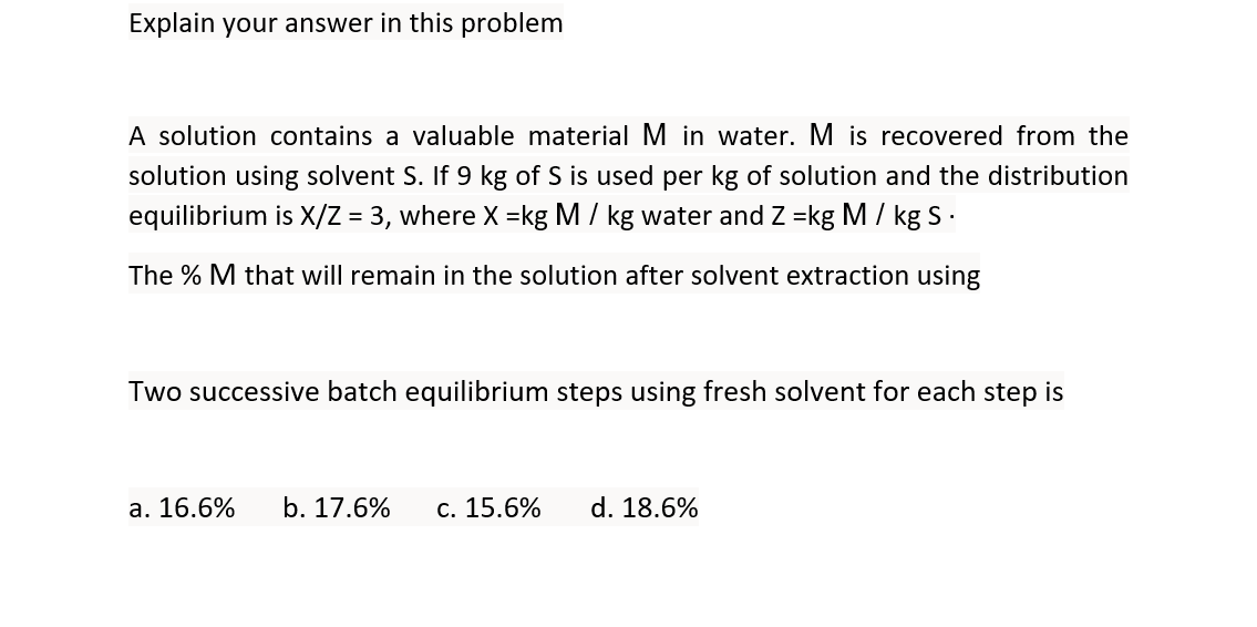 Explain your answer in this problem
A solution contains a valuable material M in water. M is recovered from the
solution using solvent S. If 9 kg of S is used per kg of solution and the distribution
equilibrium is X/Z = 3, where X =kg M / kg water and Z =kg M / kg S .
The % M that will remain in the solution after solvent extraction using
Two successive batch equilibrium steps using fresh solvent for each step is
а. 16.6%
b. 17.6%
с. 15.6%
d. 18.6%
