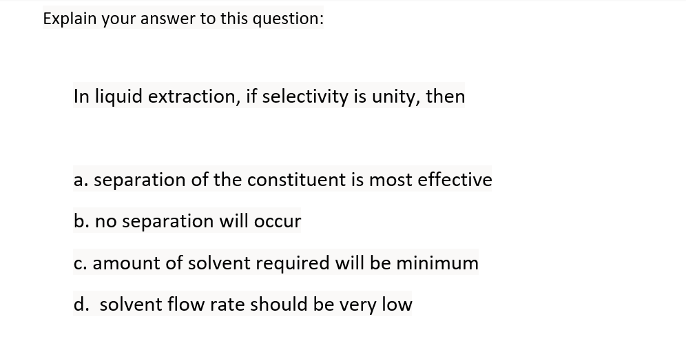 Explain your answer to this question:
In liquid extraction, if selectivity is unity, then
a. separation of the constituent is most effective
b. no separation will occur
c. amount of solvent required will be minimum
d. solvent flow rate should be very low

