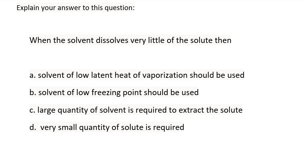 Explain your answer to this question:
When the solvent dissolves very little of the solute then
a. solvent of low latent heat of vaporization should be used
b. solvent of low freezing point should be used
c. large quantity of solvent is required to extract the solute
d. very small quantity of solute is required
