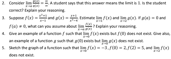 p(x)
2. Consider lim
A student says that this answer means the limit is 1. Is the student
xa q(x)
correct? Explain your reasoning.
x+1
3. Suppose f(x) =
x-1
- and g(x) =
x2-4
. Estimate lim f(x) and lim g(x). If g(a) = 0 and
f(a) + 0, what can you assume about lim
f(x)
? Explain your reasoning.
X-a g(x)
4. Give an example of a function f such that lim f(x) exists but f (0) does not exist. Give also,
an example of a function g such that g(0) exists but lim g(x) does not exist.
5. Sketch the graph of a function such that lim f(x) = -3,f(0) = 2, ƒ(2) = 5, and lim f(x)
x-2
does not exist.
