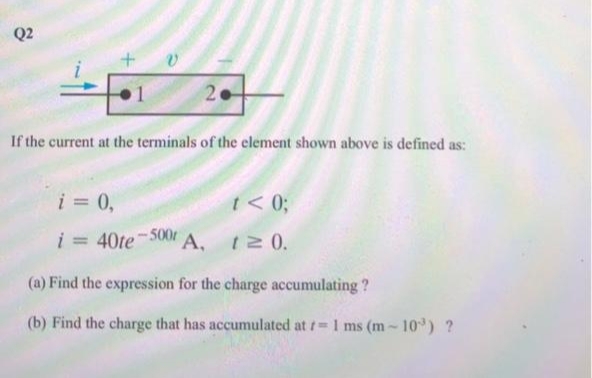 Q2
1
20
If the current at the terminals of the element shown above is defined as:
i = 0,
i = 40te-500r A,
t< 0;
t≥ 0.
(a) Find the expression for the charge accumulating?
(b) Find the charge that has accumulated at r= 1 ms (m-10³) ?