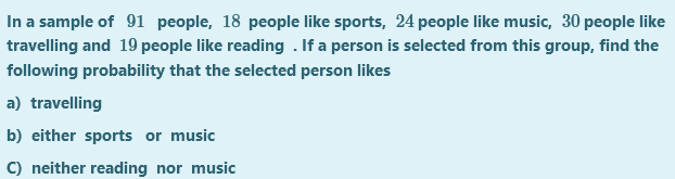 In a sample of 91 people, 18 people like sports, 24 people like music, 30 people like
travelling and 19 people like reading . If a person is selected from this group, find the
following probability that the selected person likes
a) travelling
b) either sports or music
C) neither reading nor music
