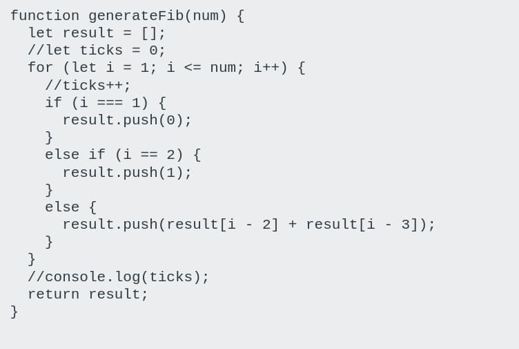 function generateFib(num) {
let result = [];
//let ticks = 0;
for (let i = 1; i <= num; i++) {
//ticks++;
if (i ==
result.push(0);
}
else if (i == 2) {
result.push(1);
}
else {
result.push(result[i
}
}
//console.log(ticks);
return result;
}
1) {
3%3D%3D
2] + result[i
3]);
