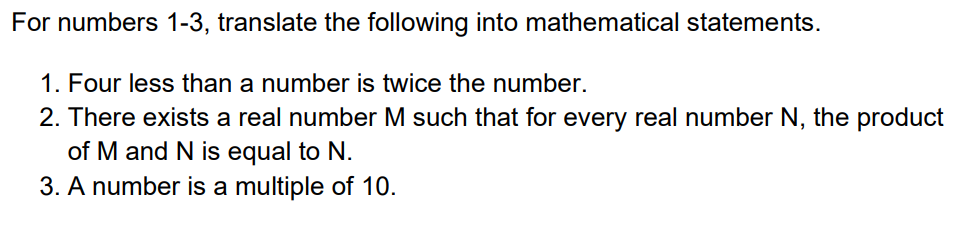 For numbers 1-3, translate the following into mathematical statements.
1. Four less than a number is twice the number.
2. There exists a real number M such that for every real number N, the product
of M and N is equal to N.
3. A number is a multiple of 10.
