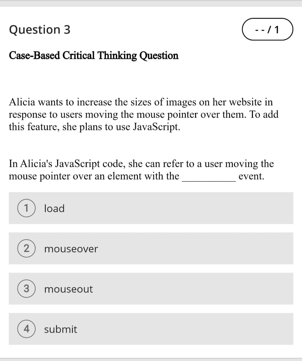 Question 3
--/1
Case-Based Critical Thinking Question
Alicia wants to increase the sizes of images on her website in
response to users moving the mouse pointer over them. To add
this feature, she plans to use JavaScript.
In Alicia's JavaScript code, she can refer to a user moving the
mouse pointer over an element with the
event.
1
load
2
mouseover
3
mouseout
4
submit
