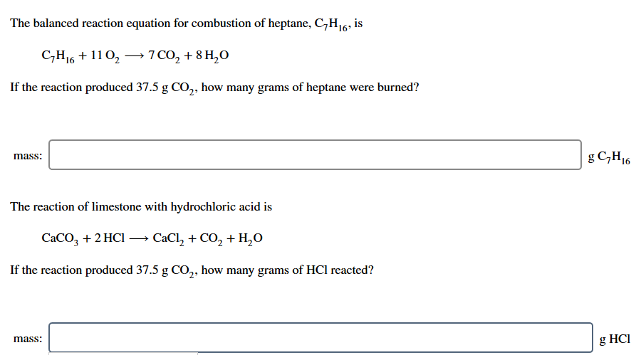 The balanced reaction equation for combustion of heptane, C,H16;
is
СН + 110, — 7со, + 8 Н,о
If the reaction produced 37.5 g CO,, how many grams of heptane were burned?
g C,H16
mass:
The reaction of limestone with hydrochloric acid is
CaCO, +2 HCl –→ CaCl, + CO, + H,O
If the reaction produced 37.5 g CO,, how many grams of HCl reacted?
mass:
g HCI
